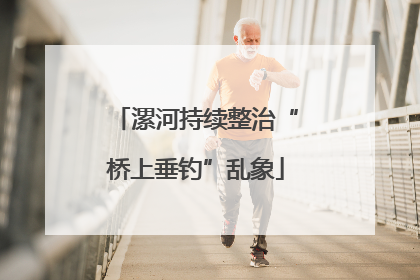 漯河持续整治“桥上垂钓”乱象