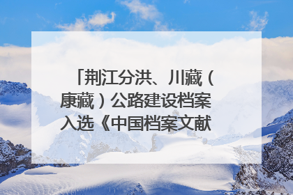荆江分洪、川藏（康藏）公路建设档案入选《中国档案文献遗产名录》