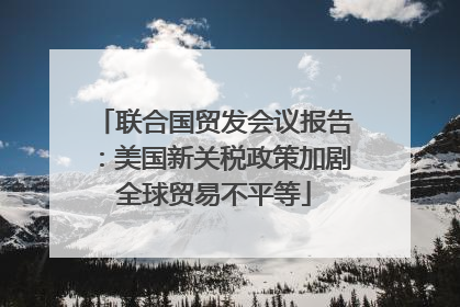 联合国贸发会议报告：美国新关税政策加剧全球贸易不平等
