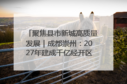 聚焦县市新城高质量发展｜成都崇州：2027年建成千亿经开区、2029年GDP突破750亿元