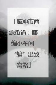 腾冲市西源街道：藤编小车间 “编”出致富路