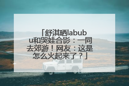 舒淇晒labubu和哭娃合影：一同去郊游！网友：这是怎么火起来了？
