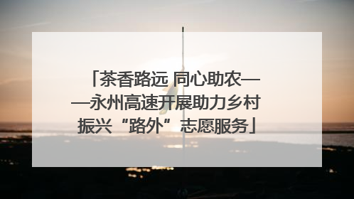 茶香路远 同心助农——永州高速开展助力乡村振兴“路外”志愿服务