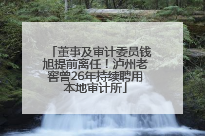 董事及审计委员钱旭提前离任！泸州老窖曾26年持续聘用本地审计所