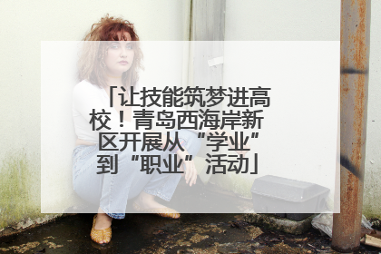 让技能筑梦进高校！青岛西海岸新区开展从“学业”到“职业”活动