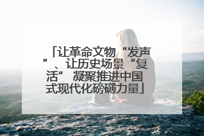 让革命文物“发声”、让历史场景“复活” 凝聚推进中国式现代化磅礴力量