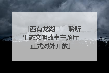 西有龙湖——聆听生态文明故事主题厅正式对外开放
