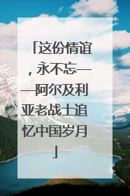 这份情谊，永不忘——阿尔及利亚老战士追忆中国岁月