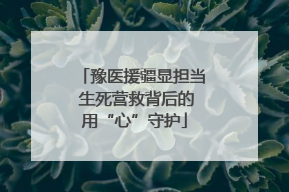 豫医援疆显担当 生死营救背后的用“心”守护