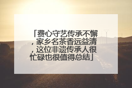 费心守艺传承不懈，家乡名茶香远益清，这位非遗传承人很忙碌也很值得总结