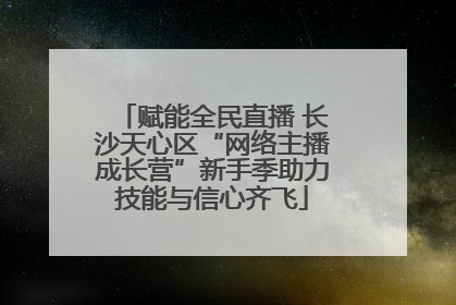 赋能全民直播 长沙天心区“网络主播成长营”新手季助力技能与信心齐飞