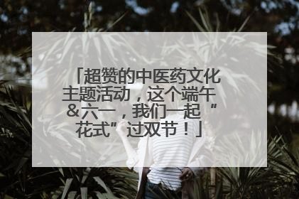 超赞的中医药文化主题活动，这个端午＆六一，我们一起“花式”过双节！