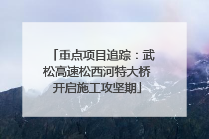 重点项目追踪：武松高速松西河特大桥开启施工攻坚期