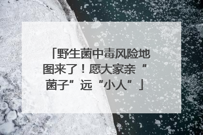 野生菌中毒风险地图来了！愿大家亲“菌子”远“小人”