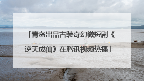 青岛出品古装奇幻微短剧《逆天成仙》在腾讯视频热播
