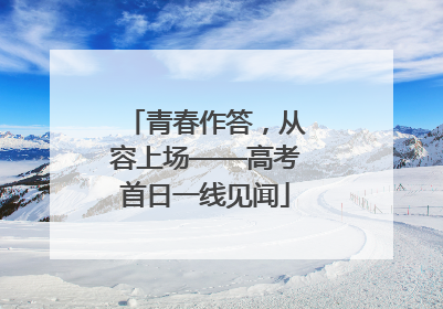 青春作答，从容上场——高考首日一线见闻