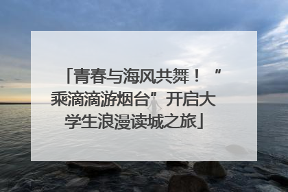 青春与海风共舞！“乘滴滴游烟台”开启大学生浪漫读城之旅