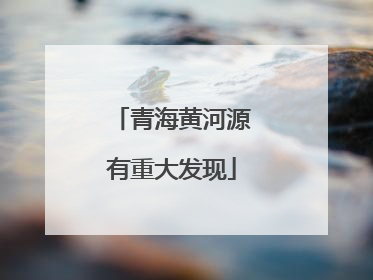 青海黄河源有重大发现