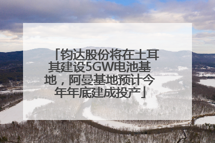 钧达股份将在土耳其建设5GW电池基地，阿曼基地预计今年年底建成投产