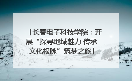 长春电子科技学院：开展“探寻地域魅力 传承文化根脉”筑梦之旅