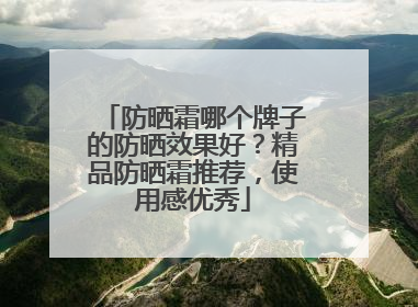 防晒霜哪个牌子的防晒效果好？精品防晒霜推荐，使用感优秀