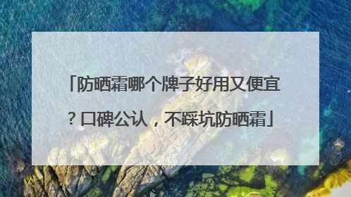 防晒霜哪个牌子好用又便宜？口碑公认，不踩坑防晒霜