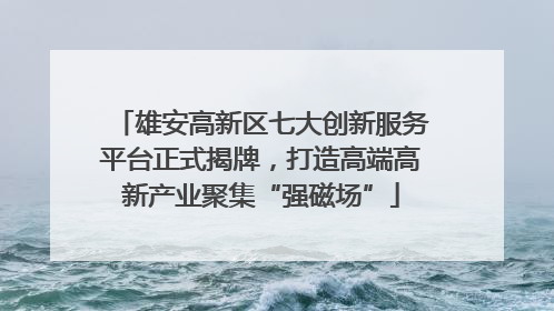 雄安高新区七大创新服务平台正式揭牌，打造高端高新产业聚集“强磁场”