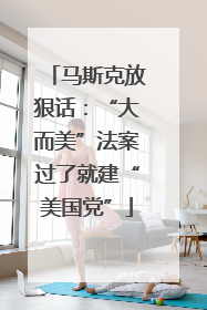 马斯克放狠话：“大而美”法案过了就建“美国党”