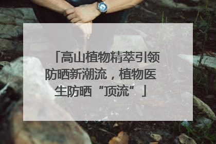 高山植物精萃引领防晒新潮流，植物医生防晒“顶流”