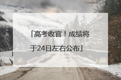 高考收官！成绩将于24日左右公布