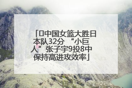 ﻿中国女篮大胜日本队32分 “小巨人”张子宇9投8中保持高进攻效率
