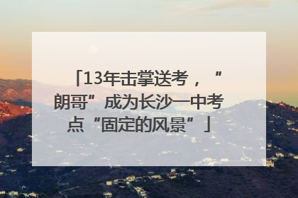 13年击掌送考，“朗哥”成为长沙一中考点“固定的风景”