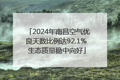 2024年南昌空气优良天数比例达92.1% 生态质量稳中向好