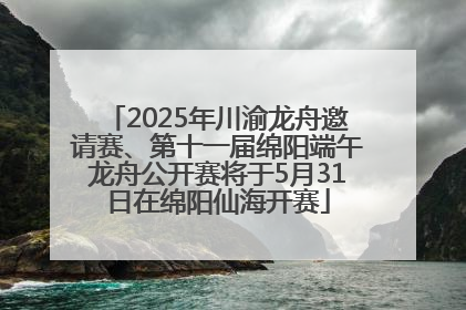 2025年川渝龙舟邀请赛、第十一届绵阳端午龙舟公开赛将于5月31日在绵阳仙海开赛