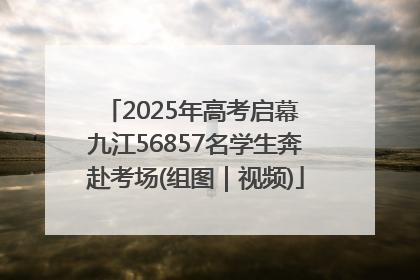 2025年高考启幕 九江56857名学生奔赴考场(组图｜视频)