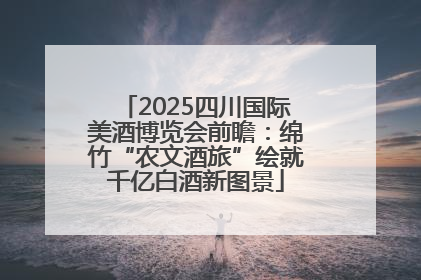 2025四川国际美酒博览会前瞻：绵竹“农文酒旅”绘就千亿白酒新图景