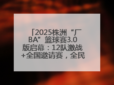 2025株洲“厂BA”篮球赛3.0版启幕：12队激战+全国邀请赛，全民狂欢升级