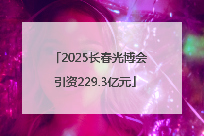2025长春光博会引资229.3亿元