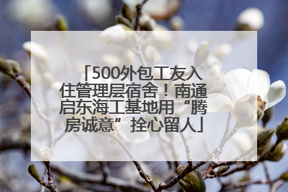 500外包工友入住管理层宿舍！南通启东海工基地用“腾房诚意”拴心留人
