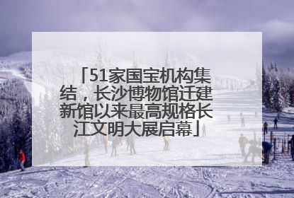51家国宝机构集结，长沙博物馆迁建新馆以来最高规格长江文明大展启幕