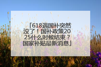 618遇国补突然没了！国补政策2025什么时候结束？国家补贴最新消息